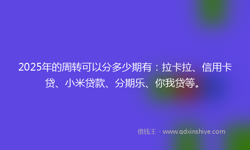 2025年的周转可以分多少期有：拉卡拉、信用卡贷、小米贷款、分期乐、你我贷等。