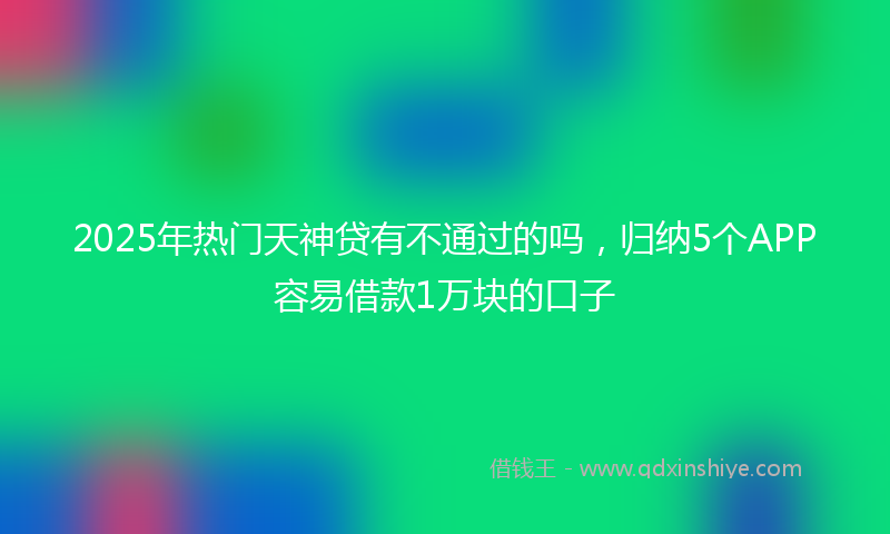 2025年热门天神贷有不通过的吗，归纳5个APP容易借款1万块的口子