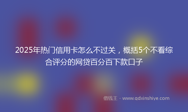 2025年热门信用卡怎么不过关，概括5个不看综合评分的网贷百分百下款口子