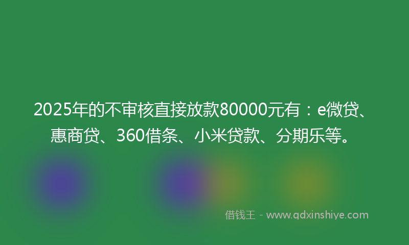 2025年的不审核直接放款80000元有：e微贷、惠商贷、360借条、小米贷款、分期乐等。