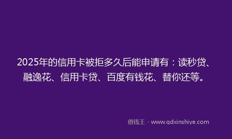 2025年的信用卡被拒多久后能申请有：读秒贷、融逸花、信用卡贷、百度有钱花、替你还等。