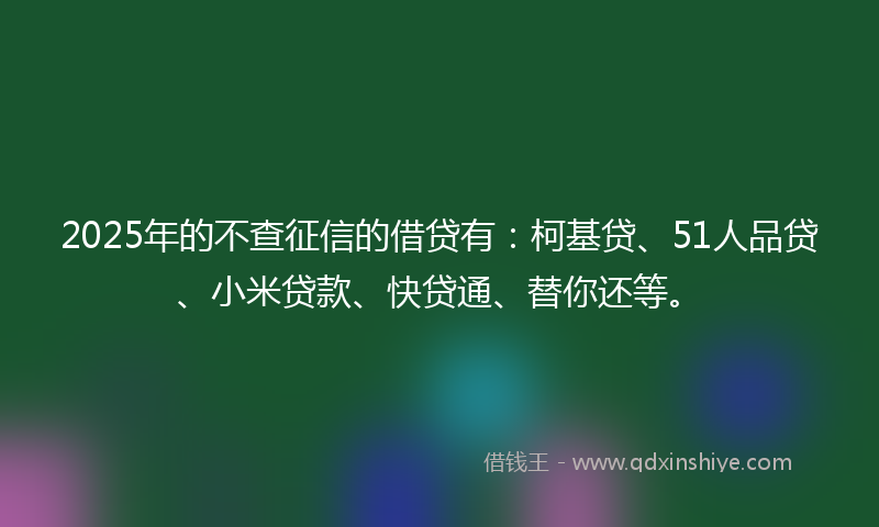 2025年的不查征信的借贷有：柯基贷、51人品贷、小米贷款、快贷通、替你还等。