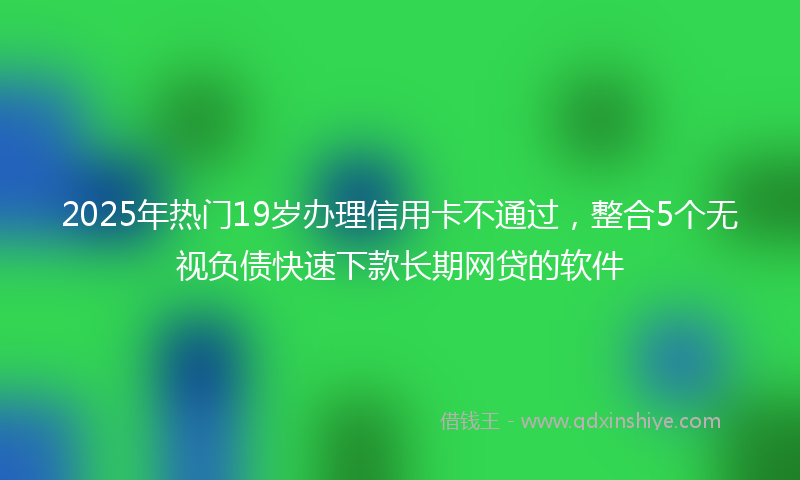 2025年热门19岁办理信用卡不通过，整合5个无视负债快速下款长期网贷的软件