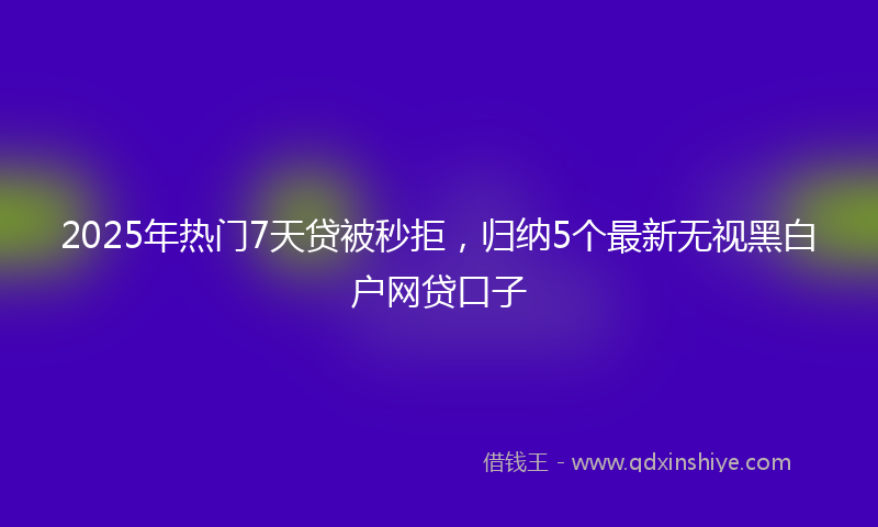 2025年热门7天贷被秒拒，归纳5个最新无视黑白户网贷口子