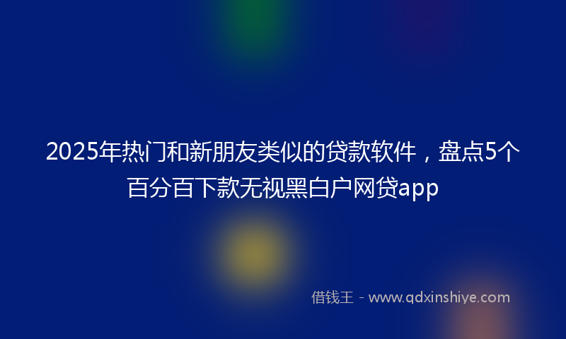 2025年热门和新朋友类似的贷款软件，盘点5个百分百下款无视黑白户网贷app