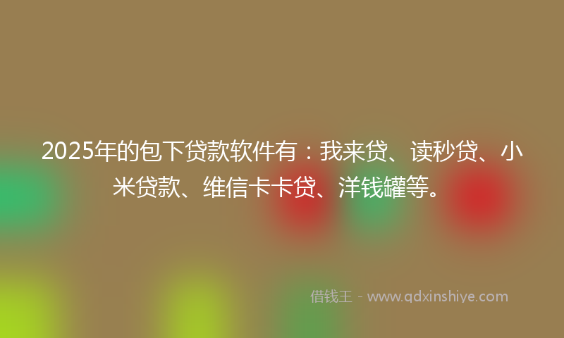2025年的包下贷款软件有：我来贷、读秒贷、小米贷款、维信卡卡贷、洋钱罐等。
