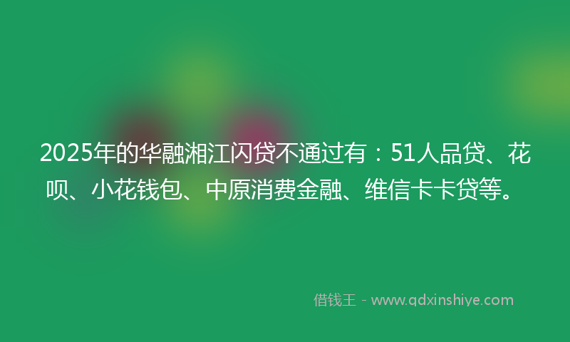2025年的华融湘江闪贷不通过有：51人品贷、花呗、小花钱包、中原消费金融、维信卡卡贷等。