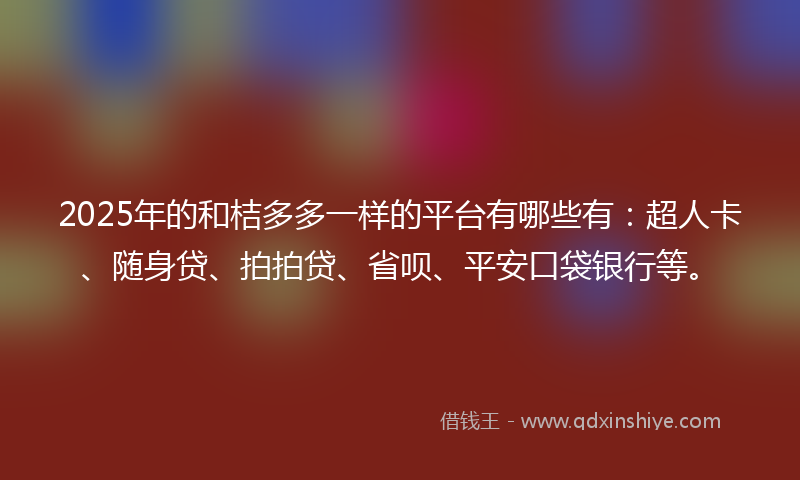 2025年的和桔多多一样的平台有哪些有：超人卡、随身贷、拍拍贷、省呗、平安口袋银行等。