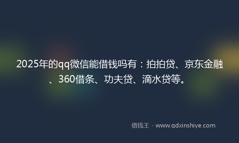 2025年的qq微信能借钱吗有：拍拍贷、京东金融、360借条、功夫贷、滴水贷等。
