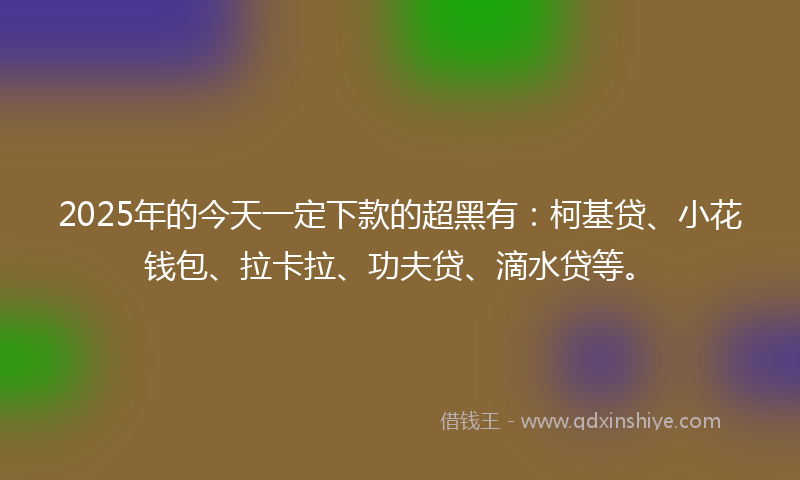 2025年的今天一定下款的超黑有：柯基贷、小花钱包、拉卡拉、功夫贷、滴水贷等。