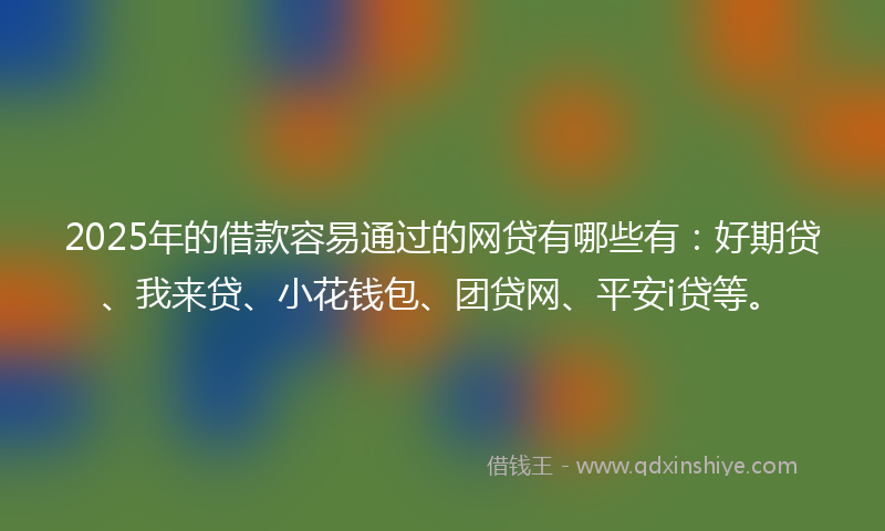 2025年的借款容易通过的网贷有哪些有：好期贷、我来贷、小花钱包、团贷网、平安i贷等。