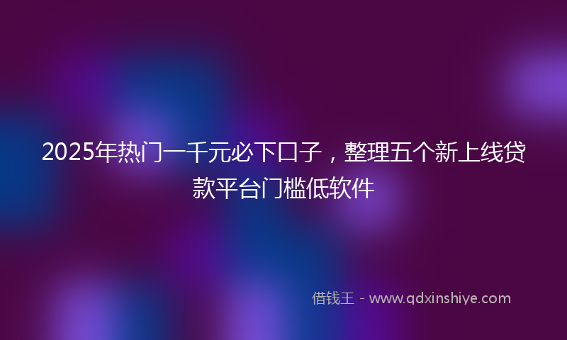 2025年热门一千元必下口子，整理五个新上线贷款平台门槛低软件