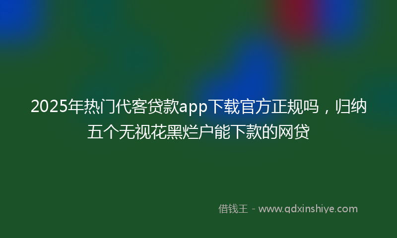 2025年热门代客贷款app下载官方正规吗，归纳五个无视花黑烂户能下款的网贷