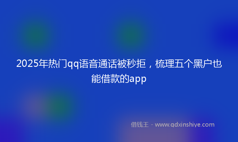 2025年热门qq语音通话被秒拒，梳理五个黑户也能借款的app
