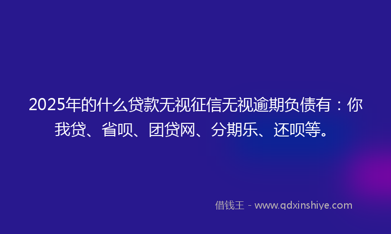 2025年的什么贷款无视征信无视逾期负债有：你我贷、省呗、团贷网、分期乐、还呗等。
