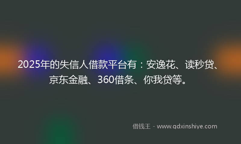 2025年的失信人借款平台有：安逸花、读秒贷、京东金融、360借条、你我贷等。