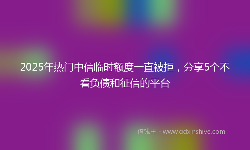 2025年热门中信临时额度一直被拒，分享5个不看负债和征信的平台