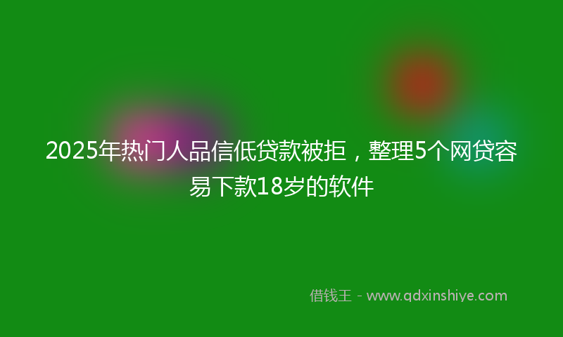 2025年热门人品信低贷款被拒，整理5个网贷容易下款18岁的软件