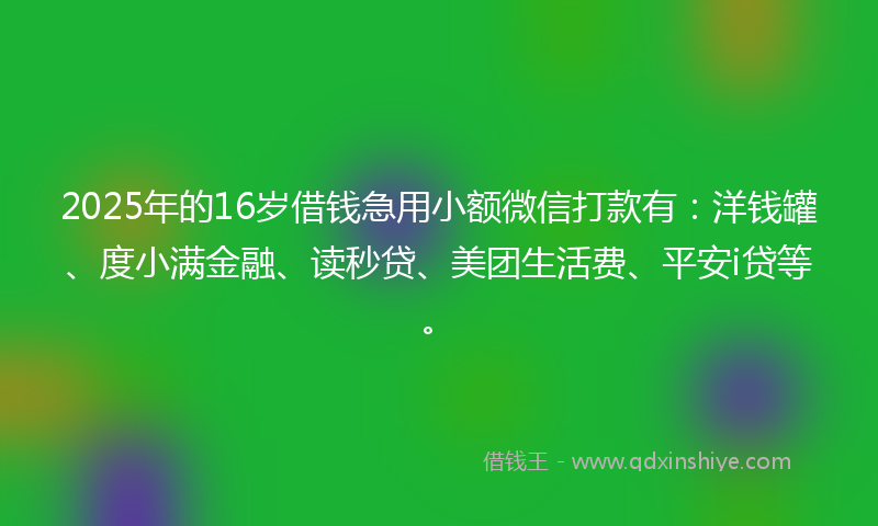 2025年的16岁借钱急用小额微信打款有：洋钱罐、度小满金融、读秒贷、美团生活费、平安i贷等。