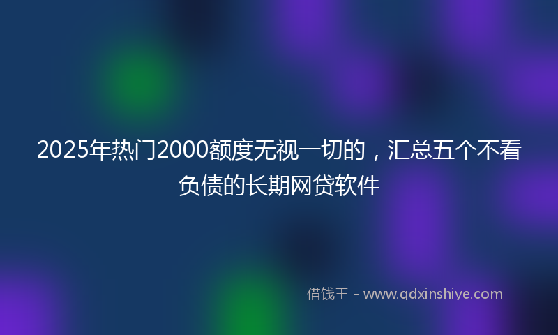 2025年热门2000额度无视一切的，汇总五个不看负债的长期网贷软件