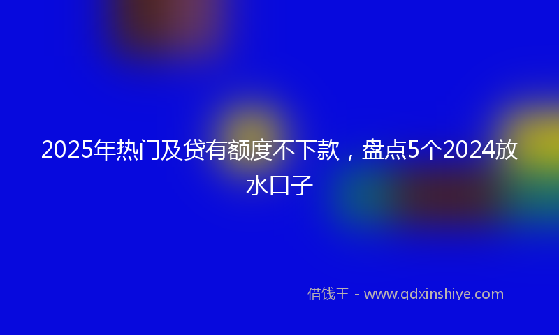 2025年热门及贷有额度不下款，盘点5个2024放水口子