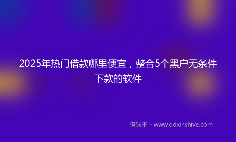 2025年热门借款哪里便宜，整合5个黑户无条件下款的软件