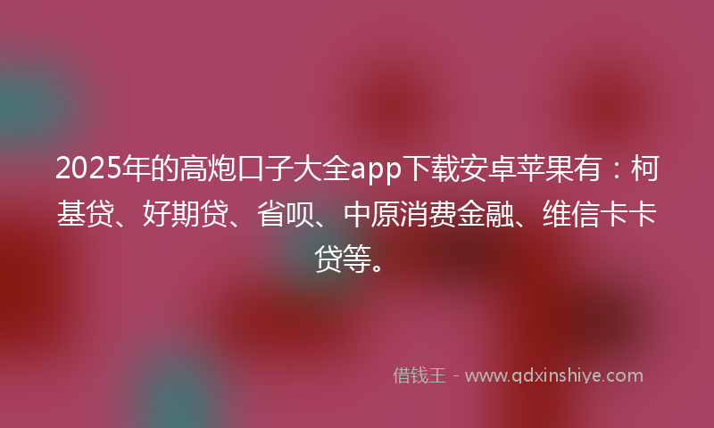 2025年的高炮口子大全app下载安卓苹果有：柯基贷、好期贷、省呗、中原消费金融、维信卡卡贷等。