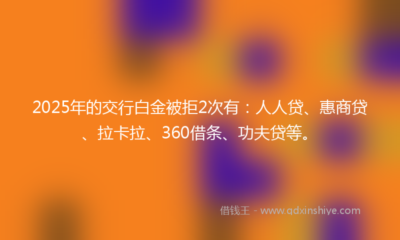 2025年的交行白金被拒2次有：人人贷、惠商贷、拉卡拉、360借条、功夫贷等。