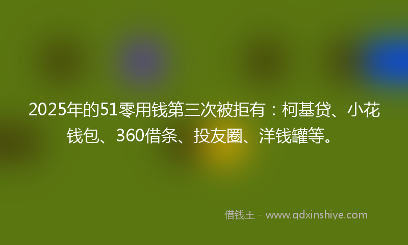 2025年的51零用钱第三次被拒有：柯基贷、小花钱包、360借条、投友圈、洋钱罐等。