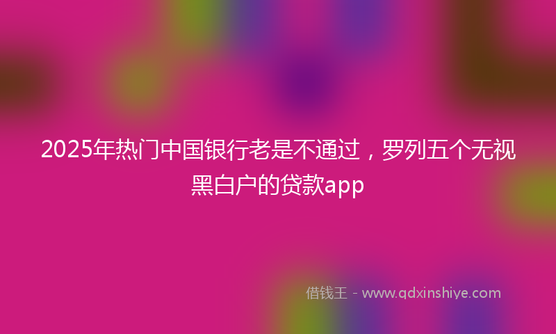 2025年热门中国银行老是不通过，罗列五个无视黑白户的贷款app