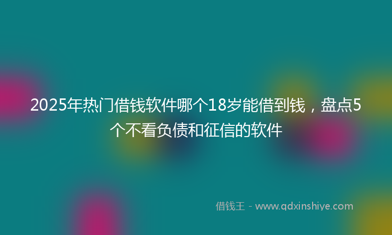 2025年热门借钱软件哪个18岁能借到钱，盘点5个不看负债和征信的软件