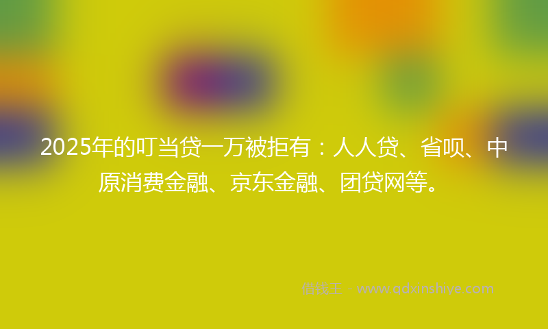 2025年的叮当贷一万被拒有：人人贷、省呗、中原消费金融、京东金融、团贷网等。