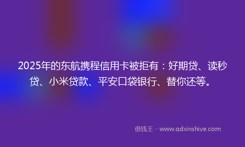 2025年的东航携程信用卡被拒有：好期贷、读秒贷、小米贷款、平安口袋银行、替你还等。