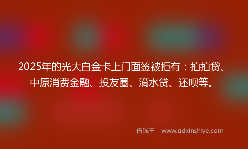 2025年的光大白金卡上门面签被拒有：拍拍贷、中原消费金融、投友圈、滴水贷、还呗等。