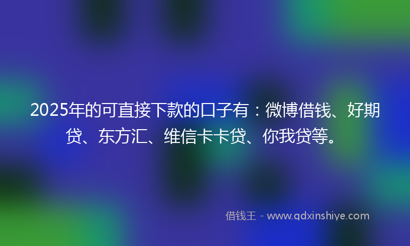 2025年的可直接下款的口子有：微博借钱、好期贷、东方汇、维信卡卡贷、你我贷等。