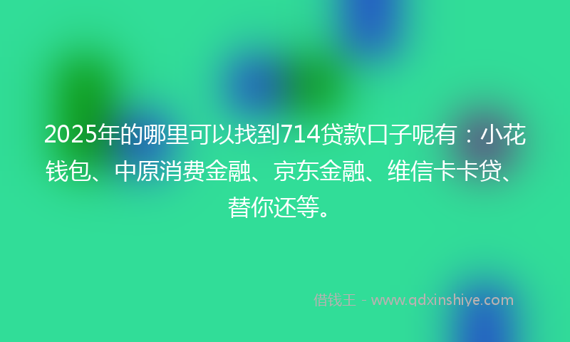 2025年的哪里可以找到714贷款口子呢有：小花钱包、中原消费金融、京东金融、维信卡卡贷、替你还等。