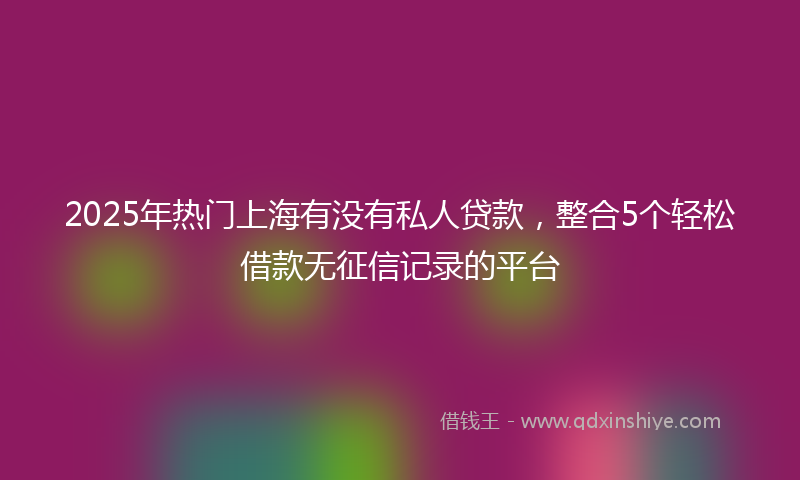 2025年热门上海有没有私人贷款，整合5个轻松借款无征信记录的平台