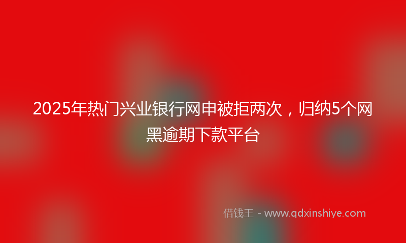 2025年热门兴业银行网申被拒两次，归纳5个网黑逾期下款平台