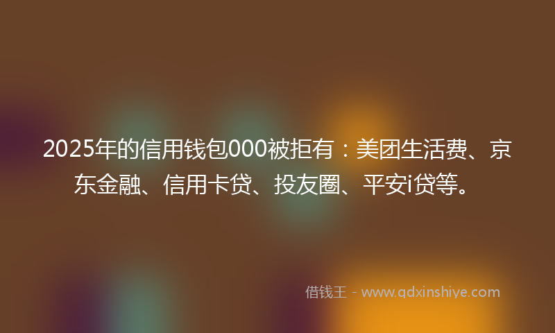 2025年的信用钱包000被拒有：美团生活费、京东金融、信用卡贷、投友圈、平安i贷等。