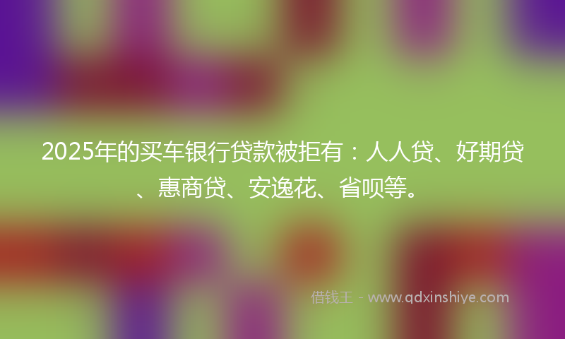 2025年的买车银行贷款被拒有：人人贷、好期贷、惠商贷、安逸花、省呗等。