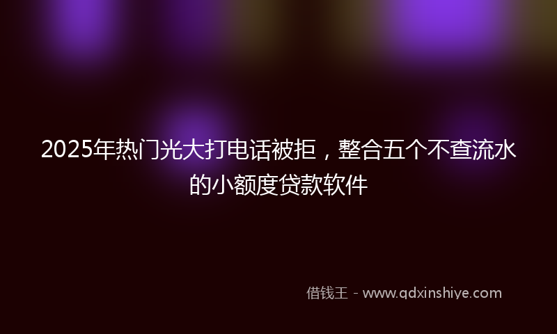 2025年热门光大打电话被拒，整合五个不查流水的小额度贷款软件