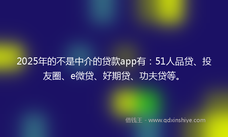 2025年的不是中介的贷款app有：51人品贷、投友圈、e微贷、好期贷、功夫贷等。