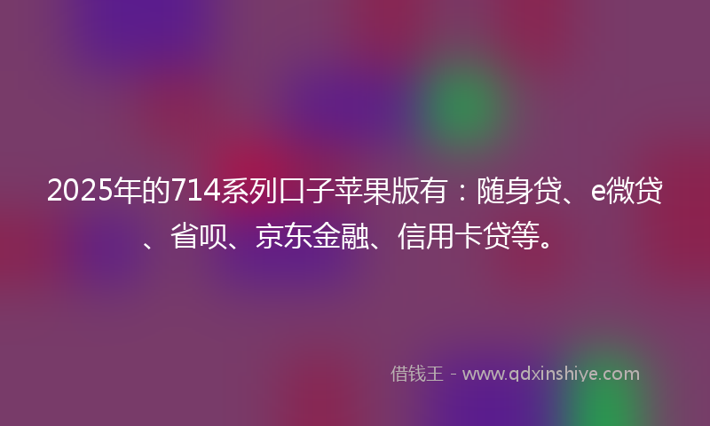 2025年的714系列口子苹果版有：随身贷、e微贷、省呗、京东金融、信用卡贷等。