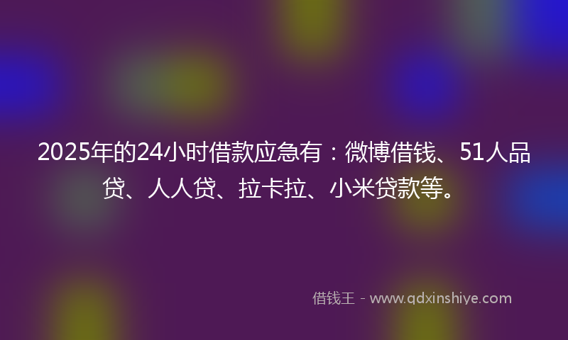 2025年的24小时借款应急有：微博借钱、51人品贷、人人贷、拉卡拉、小米贷款等。