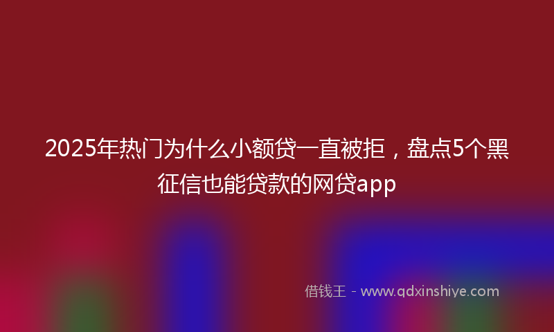 2025年热门为什么小额贷一直被拒，盘点5个黑征信也能贷款的网贷app