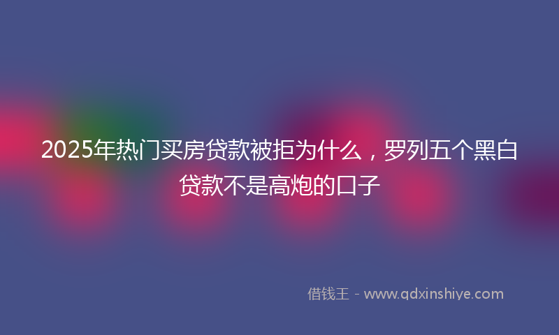 2025年热门买房贷款被拒为什么，罗列五个黑白贷款不是高炮的口子