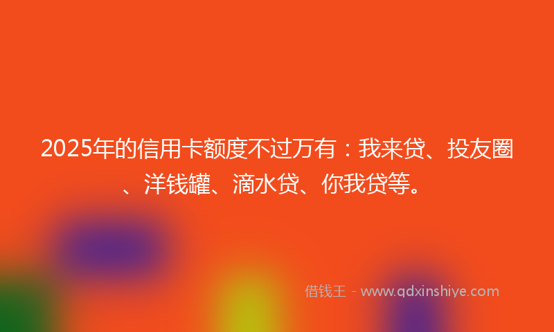 2025年的信用卡额度不过万有：我来贷、投友圈、洋钱罐、滴水贷、你我贷等。