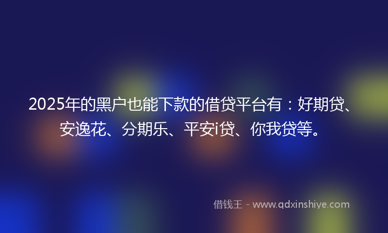 2025年的黑户也能下款的借贷平台有：好期贷、安逸花、分期乐、平安i贷、你我贷等。