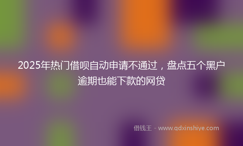 2025年热门借呗自动申请不通过，盘点五个黑户逾期也能下款的网贷