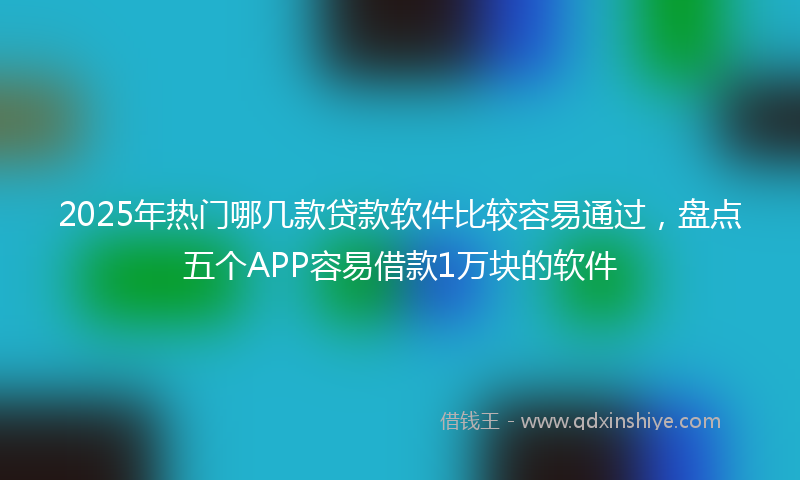 2025年热门哪几款贷款软件比较容易通过，盘点五个APP容易借款1万块的软件